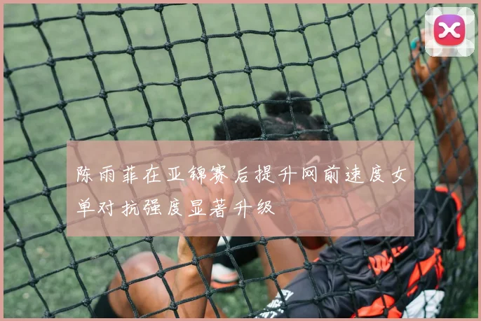 陈雨菲在亚锦赛后提升网前速度女单对抗强度显著升级